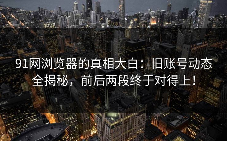 91网浏览器的真相大白：旧账号动态全揭秘，前后两段终于对得上！