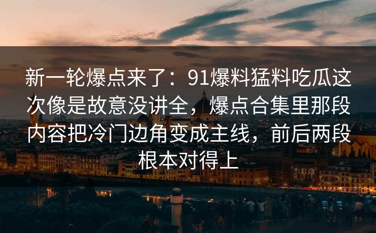 新一轮爆点来了：91爆料猛料吃瓜这次像是故意没讲全，爆点合集里那段内容把冷门边角变成主线，前后两段根本对得上