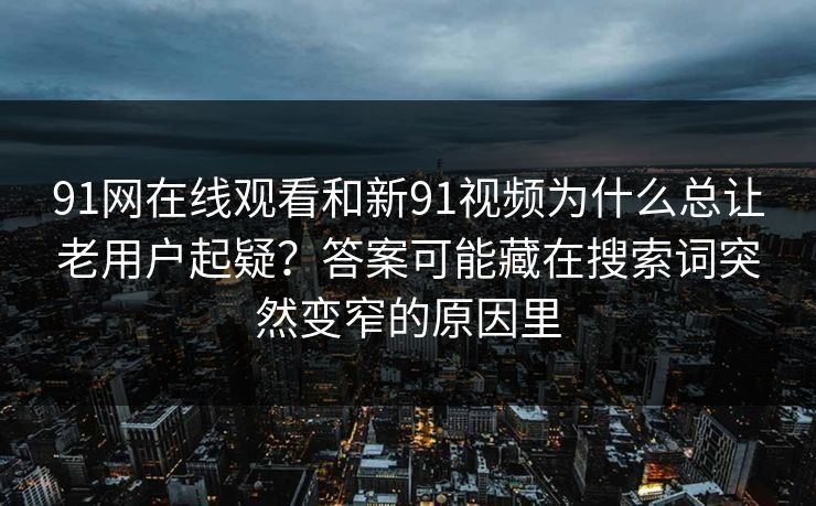 91网在线观看和新91视频为什么总让老用户起疑？答案可能藏在搜索词突然变窄的原因里