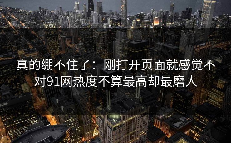 真的绷不住了：刚打开页面就感觉不对91网热度不算最高却最磨人