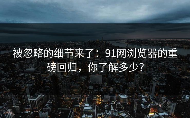被忽略的细节来了：91网浏览器的重磅回归，你了解多少？
