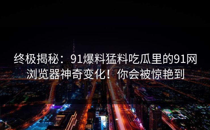 终极揭秘:91爆料猛料吃瓜里的91网浏览器神奇变化!你会被惊艳到 终极揭秘:91爆料猛料吃瓜里的91网浏览器神奇变化!你会被惊艳到